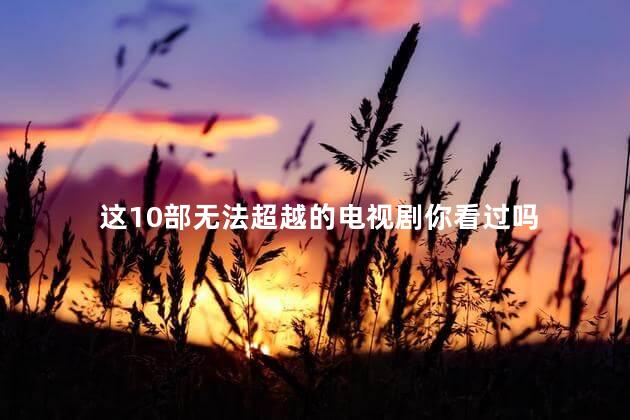 这10部无法超越的电视剧你看过吗