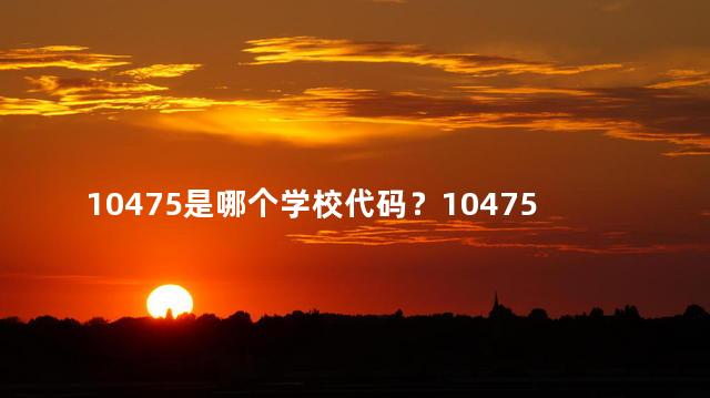 10475是哪个学校代码？10475学校代码对应的学校是哪个？