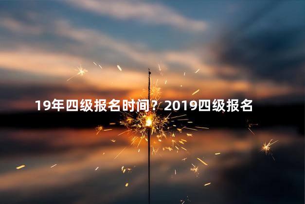 19年四级报名时间？2019四级报名时间公布，快来了解吧！