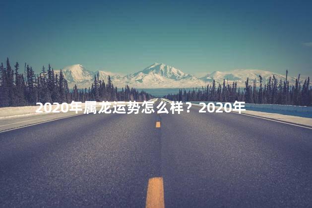 2020年属龙运势怎么样？2020年属龙的运势预测