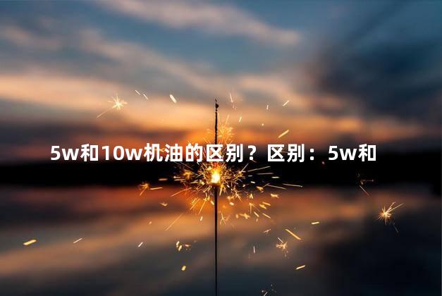 5w和10w机油的区别？区别：5w和10w机油有何不同？