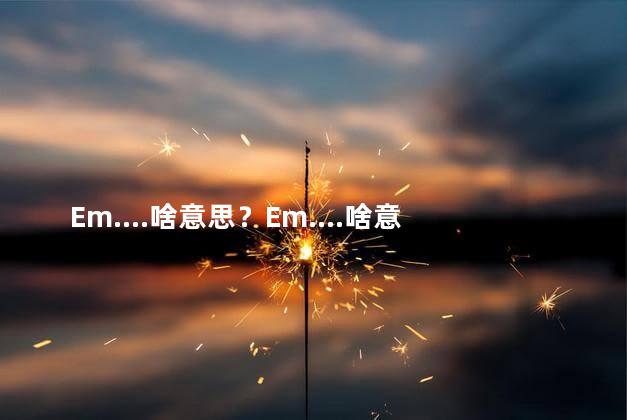 Em....啥意思？Em....啥意思的新标题可能是：弄清Em....的意思