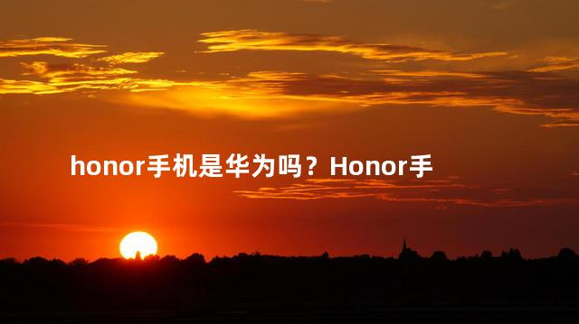 honor手机是华为吗？Honor手机是不是华为的子品牌