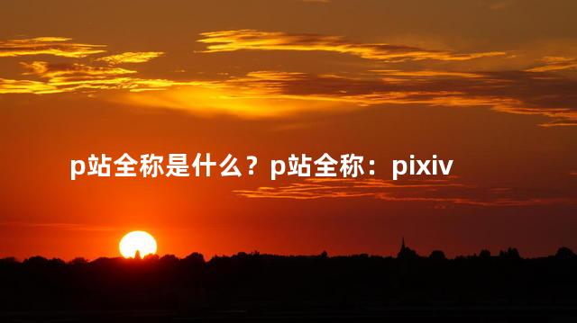 p站全称是什么？p站全称：pixiv站，网站编辑给你带来最新资讯