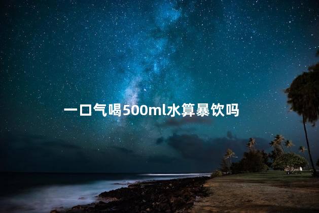 一口气喝500ml水算暴饮吗，一次性喝500ml水算多吗