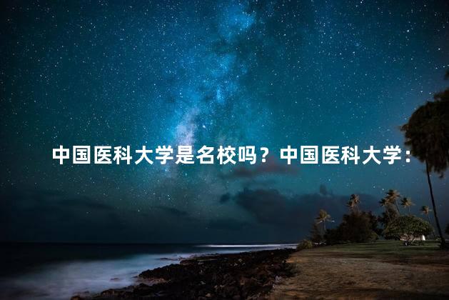 中国医科大学是名校吗？中国医科大学：名副其实的优秀高校