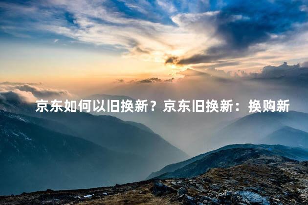 京东如何以旧换新？京东旧换新：换购新品，享受超值优惠
