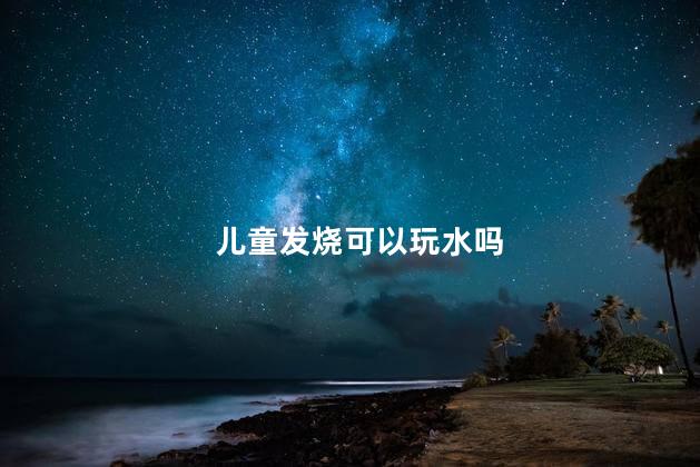 儿童发烧可以玩水吗，儿童发烧能玩水吗