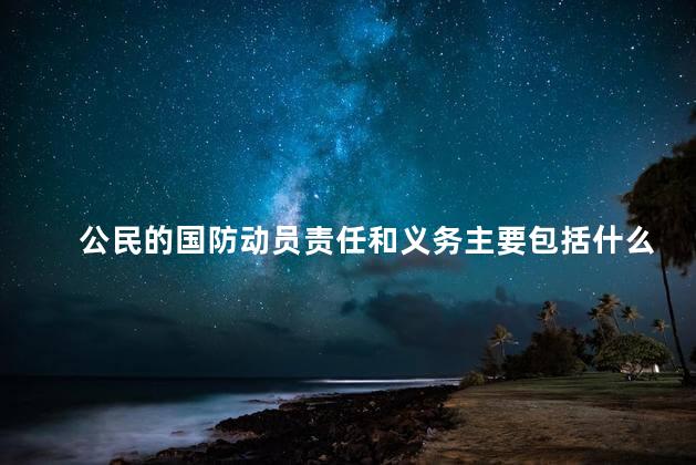 公民的国防动员责任和义务主要包括什么？公民的国防责任：了解义务与履行责任