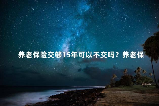 养老保险交够15年可以不交吗？养老保险交满15年可免交？15年缴费避免费用改革，机制调整牵线慢牛