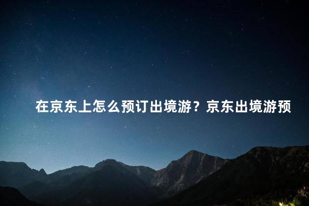 在京东上怎么预订出境游？京东出境游预订攻略，轻松预订畅游世界