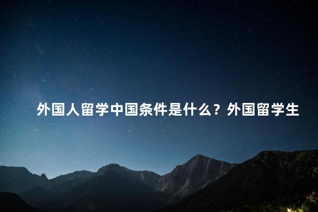 外国人留学中国条件是什么？外国留学生赴华条件详解