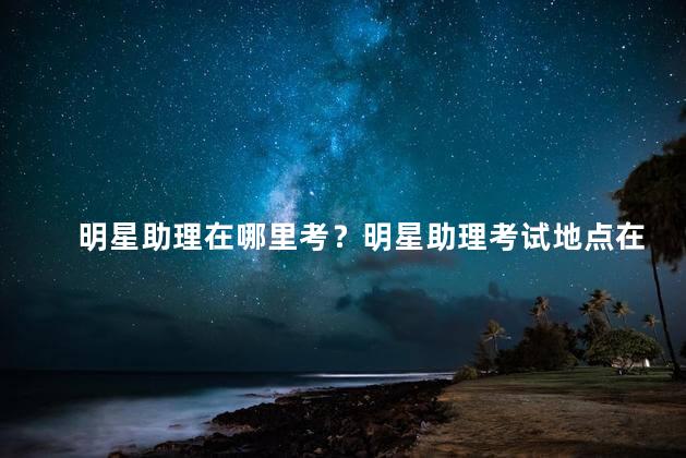 明星助理在哪里考？明星助理考试地点在哪儿