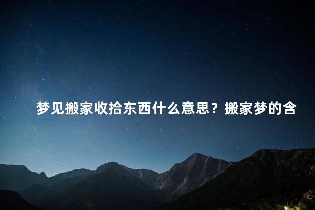 梦见搬家收拾东西什么意思？搬家梦的含义：整理迁移解答