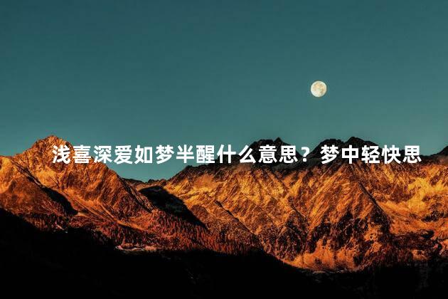 浅喜深爱如梦半醒什么意思？梦中轻快思恋，爱在深沉醒悟