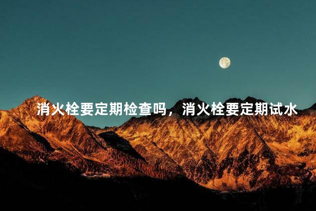 消火栓要定期检查吗，消火栓要定期试水吗