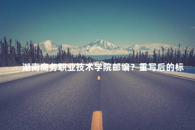 湖南商务职业技术学院邮编？重写后的标题：湖南商务职业技术学院邮编查询